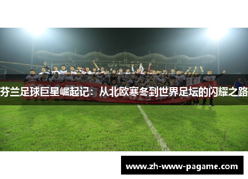 芬兰足球巨星崛起记：从北欧寒冬到世界足坛的闪耀之路