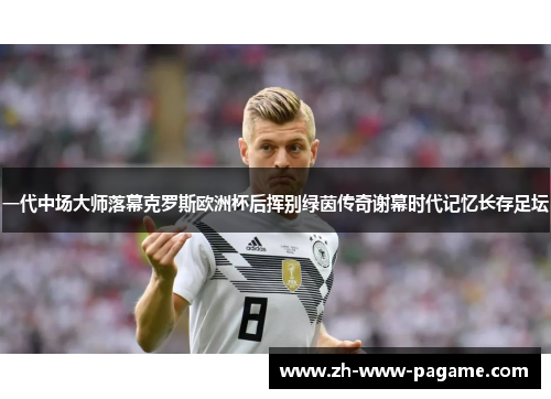 一代中场大师落幕克罗斯欧洲杯后挥别绿茵传奇谢幕时代记忆长存足坛 一代中场大师落幕克罗斯欧洲杯后挥别绿茵传奇谢幕时代记忆长存足坛