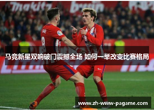 马竞新星双响破门震撼全场 如何一举改变比赛格局 马竞新星双响破门震撼全场 如何一举改变比赛格局